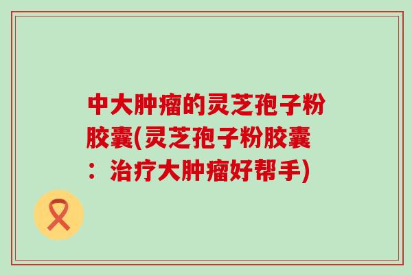 中大肿瘤的灵芝孢子粉胶囊(灵芝孢子粉胶囊：治疗大肿瘤好帮手)