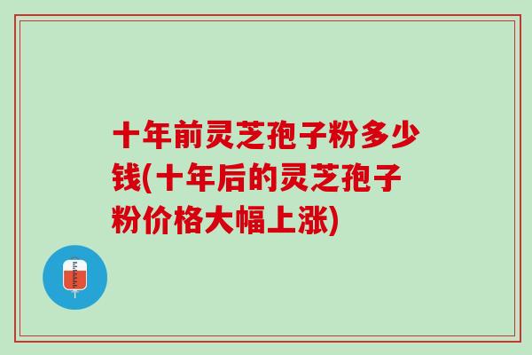 十年前灵芝孢子粉多少钱(十年后的灵芝孢子粉价格大幅上涨)