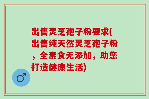 出售灵芝孢子粉要求(出售纯天然灵芝孢子粉，全素食无添加，助您打造健康生活)