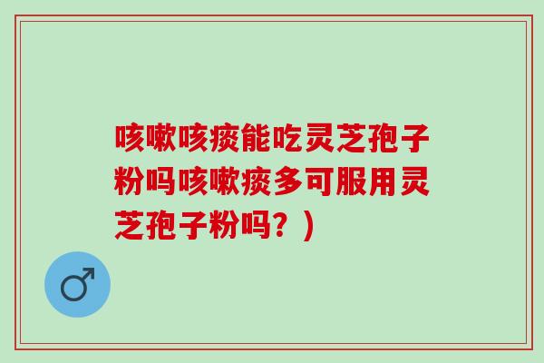 咳嗽咳痰能吃灵芝孢子粉吗咳嗽痰多可服用灵芝孢子粉吗？)