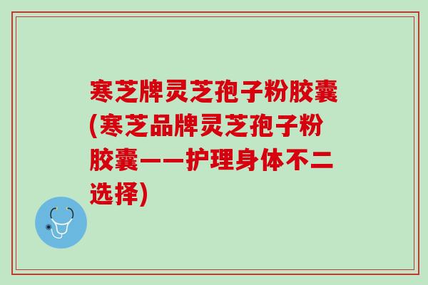 寒芝牌灵芝孢子粉胶囊(寒芝品牌灵芝孢子粉胶囊——护理身体不二选择)