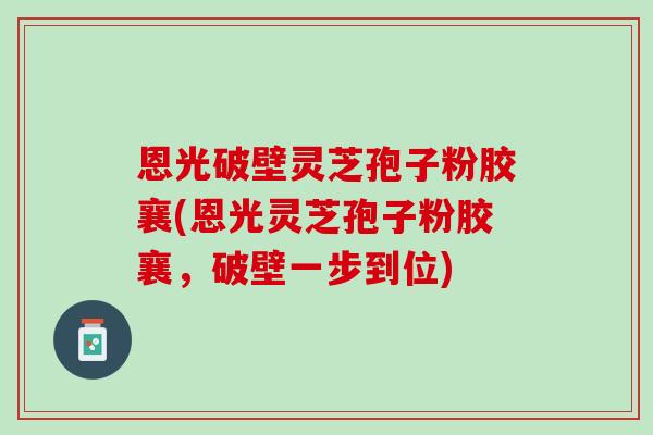 恩光破壁灵芝孢子粉胶襄(恩光灵芝孢子粉胶襄，破壁一步到位)