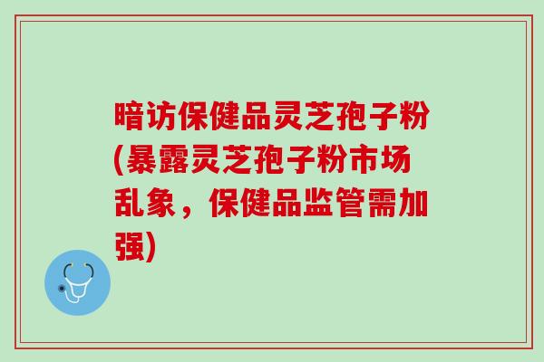 暗访保健品灵芝孢子粉(暴露灵芝孢子粉市场乱象，保健品监管需加强)