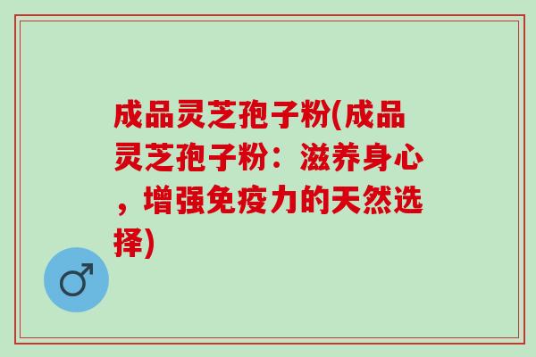 成品灵芝孢子粉(成品灵芝孢子粉：滋养身心，增强免疫力的天然选择)