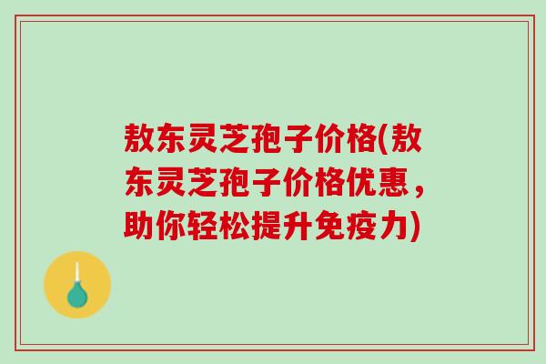 敖东灵芝孢子价格(敖东灵芝孢子价格优惠，助你轻松提升免疫力)