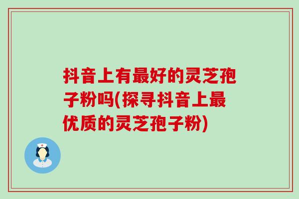 抖音上有最好的灵芝孢子粉吗(探寻抖音上最优质的灵芝孢子粉)