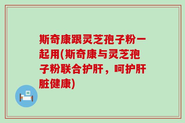 斯奇康跟灵芝孢子粉一起用(斯奇康与灵芝孢子粉联合护肝，呵护肝脏健康)