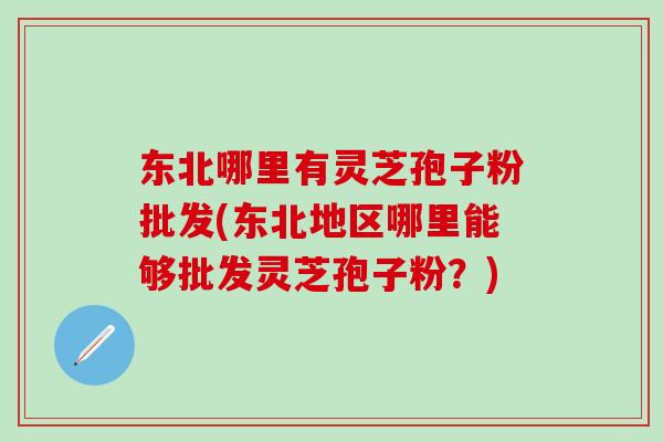 东北哪里有灵芝孢子粉批发(东北地区哪里能够批发灵芝孢子粉？)