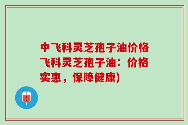 中飞科灵芝孢子油价格飞科灵芝孢子油：价格实惠，保障健康)