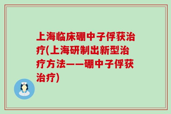 上海临床硼中子俘获治疗(上海研制出新型治疗方法——硼中子俘获治疗)