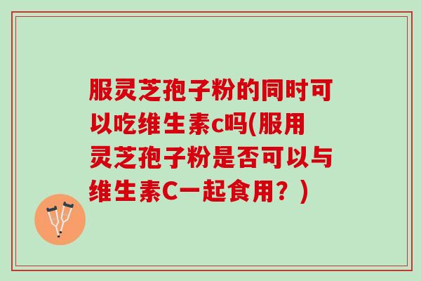 服灵芝孢子粉的同时可以吃维生素c吗(服用灵芝孢子粉是否可以与维生素C一起食用？)