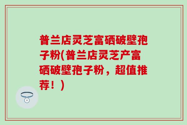 普兰店灵芝富硒破壁孢子粉(普兰店灵芝产富硒破壁孢子粉，超值推荐！)