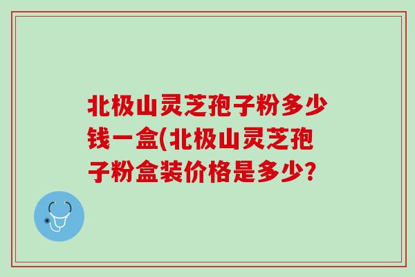 北极山灵芝孢子粉多少钱一盒(北极山灵芝孢子粉盒装价格是多少？