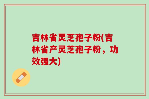吉林省灵芝孢子粉(吉林省产灵芝孢子粉，功效强大)