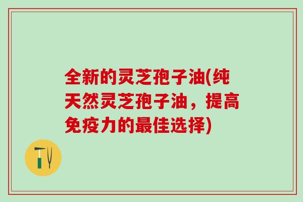 全新的灵芝孢子油(纯天然灵芝孢子油，提高免疫力的最佳选择)