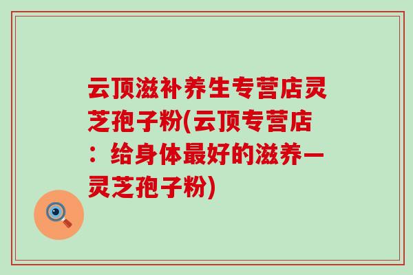云顶滋补养生专营店灵芝孢子粉(云顶专营店：给身体最好的滋养—灵芝孢子粉)