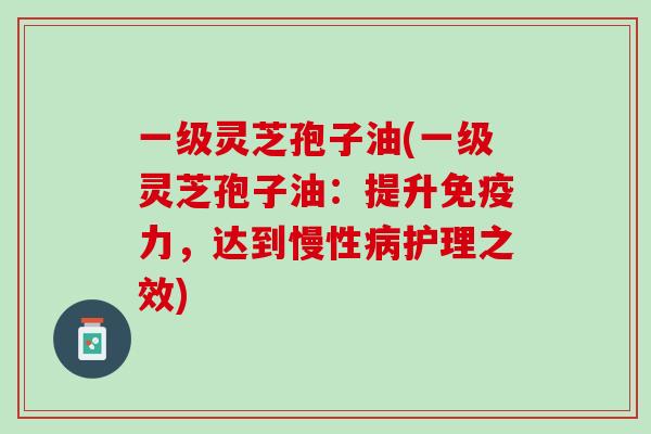 一级灵芝孢子油(一级灵芝孢子油：提升免疫力，达到慢性病护理之效)