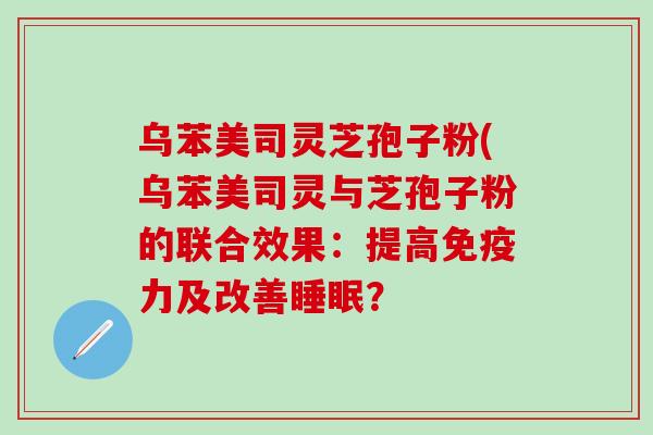 乌苯美司灵芝孢子粉(乌苯美司灵与芝孢子粉的联合效果：提高免疫力及改善睡眠？