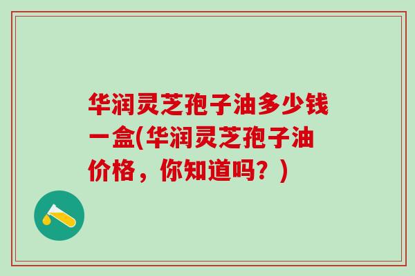 华润灵芝孢子油多少钱一盒(华润灵芝孢子油价格，你知道吗？)