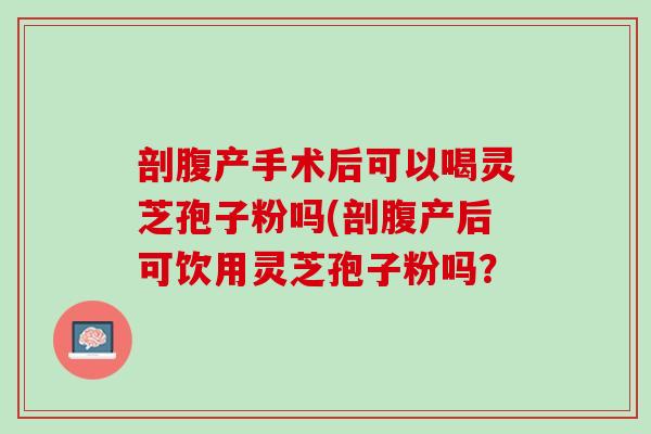 剖腹产手术后可以喝灵芝孢子粉吗(剖腹产后可饮用灵芝孢子粉吗？
