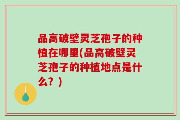 品高破壁灵芝孢子的种植在哪里(品高破壁灵芝孢子的种植地点是什么？)