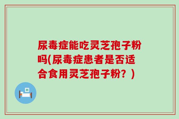 尿毒症能吃灵芝孢子粉吗(尿毒症患者是否适合食用灵芝孢子粉?) 尿毒症能吃灵芝孢子粉吗(尿毒症患者是否适合食用灵芝孢子粉?)