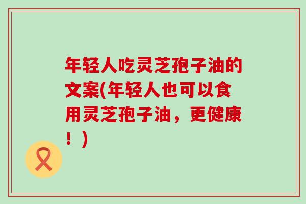 年轻人吃灵芝孢子油的文案(年轻人也可以食用灵芝孢子油,更健康!) 年轻人吃灵芝孢子油的文案(年轻人也可以食用灵芝孢子油,更健康!)