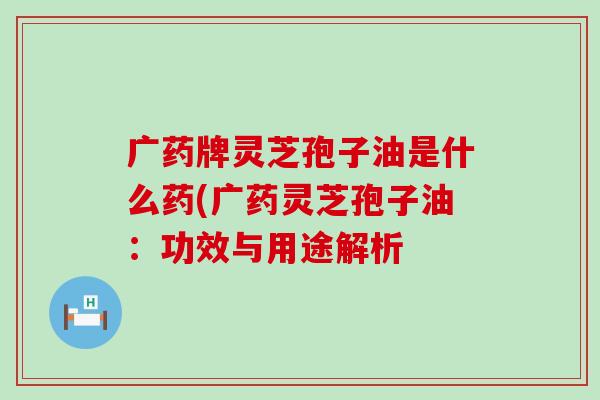 广药牌灵芝孢子油是什么药(广药灵芝孢子油：功效与用途解析