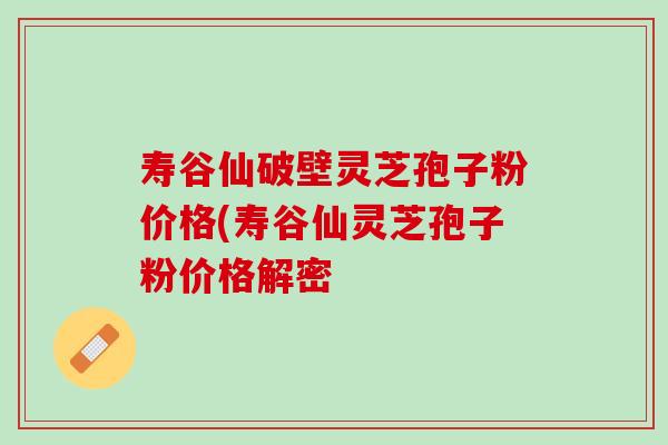 寿谷仙破壁灵芝孢子粉价格(寿谷仙灵芝孢子粉价格解密