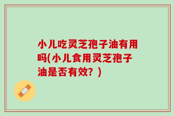 小儿吃灵芝孢子油有用吗(小儿食用灵芝孢子油是否有效？)