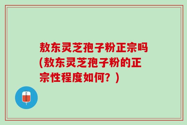 敖东灵芝孢子粉正宗吗(敖东灵芝孢子粉的正宗性程度如何？)