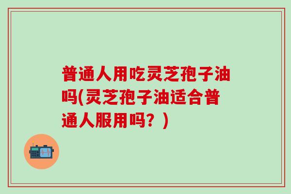普通人用吃灵芝孢子油吗(灵芝孢子油适合普通人服用吗？)