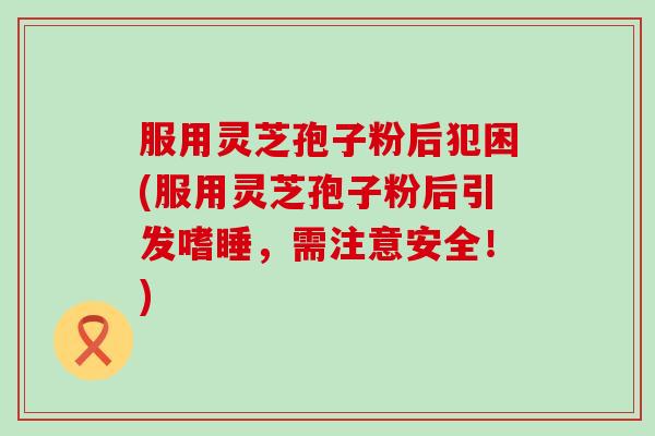 服用灵芝孢子粉后犯困(服用灵芝孢子粉后引发嗜睡，需注意安全！)