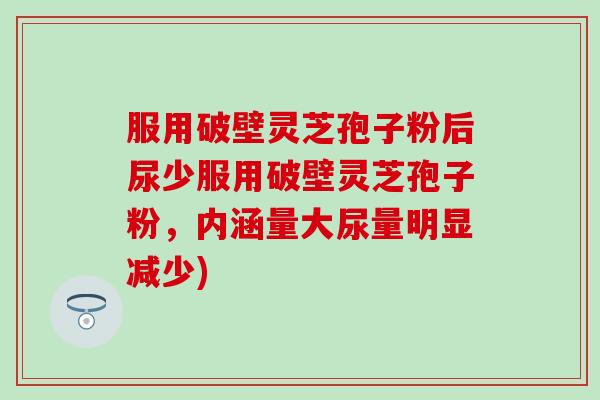 服用破壁灵芝孢子粉后尿少服用破壁灵芝孢子粉,内涵量大尿量明显减少) 服用破壁灵芝孢子粉后尿少服用破壁灵芝孢子粉,内涵量大尿量明显减少)
