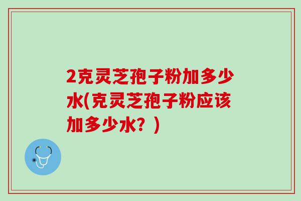 2克灵芝孢子粉加多少水(克灵芝孢子粉应该加多少水？)