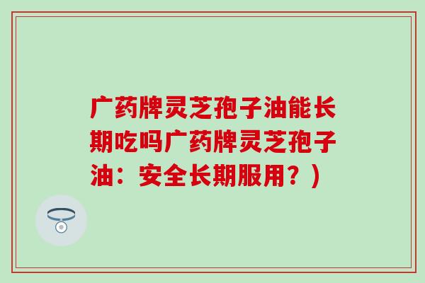 广药牌灵芝孢子油能长期吃吗广药牌灵芝孢子油：安全长期服用？)