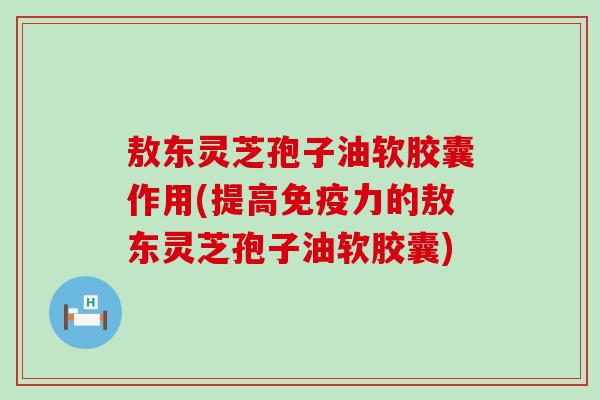 敖东灵芝孢子油软胶囊作用(提高免疫力的敖东灵芝孢子油软胶囊)