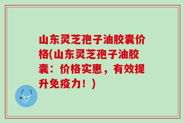 山东灵芝孢子油胶囊价格(山东灵芝孢子油胶囊：价格实惠，有效提升免疫力！)