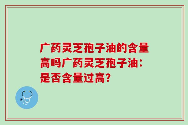 广药灵芝孢子油的含量高吗广药灵芝孢子油：是否含量过高？