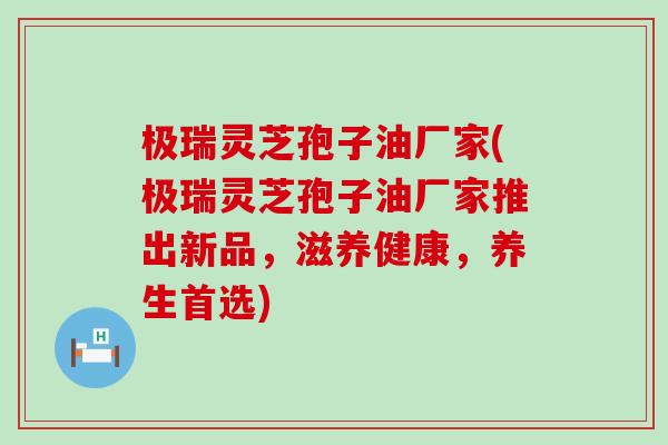 极瑞灵芝孢子油厂家(极瑞灵芝孢子油厂家推出新品，滋养健康，养生首选)