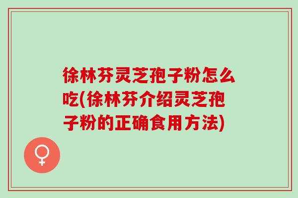 徐林芬灵芝孢子粉怎么吃(徐林芬介绍灵芝孢子粉的正确食用方法)