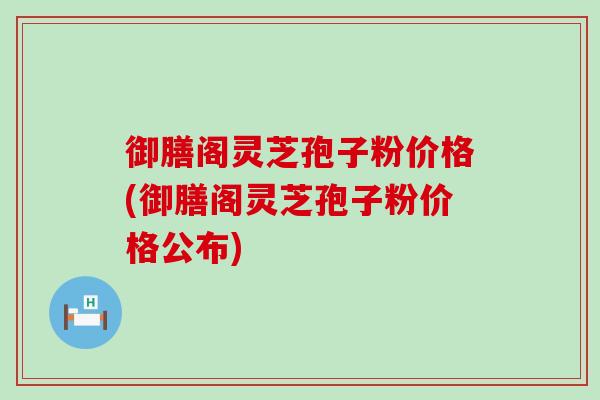 御膳阁灵芝孢子粉价格(御膳阁灵芝孢子粉价格公布)
