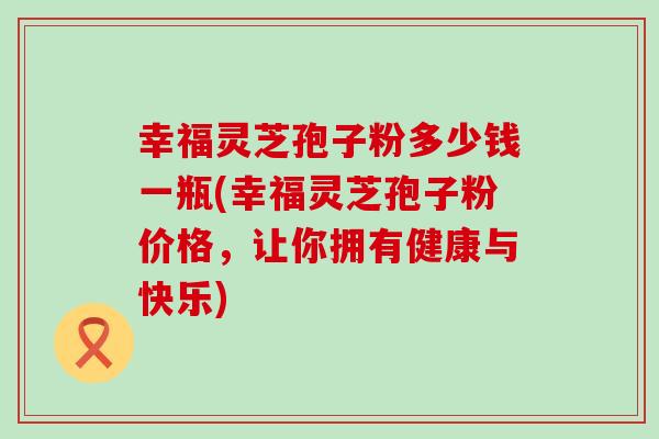 幸福灵芝孢子粉多少钱一瓶(幸福灵芝孢子粉价格，让你拥有健康与快乐)