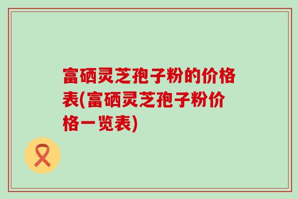 富硒灵芝孢子粉的价格表(富硒灵芝孢子粉价格一览表) 富硒灵芝孢子粉的价格表(富硒灵芝孢子粉价格一览表)