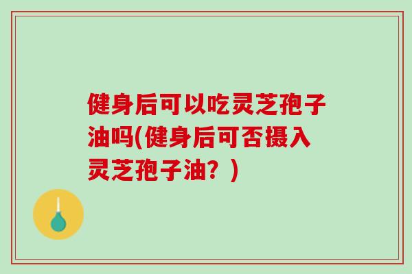 健身后可以吃灵芝孢子油吗(健身后可否摄入灵芝孢子油？)