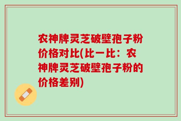 农神牌灵芝破壁孢子粉价格对比(比一比：农神牌灵芝破壁孢子粉的价格差别)