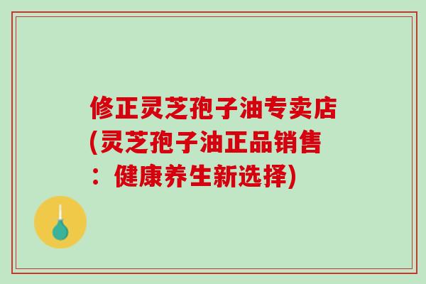 修正灵芝孢子油专卖店(灵芝孢子油正品销售：健康养生新选择)