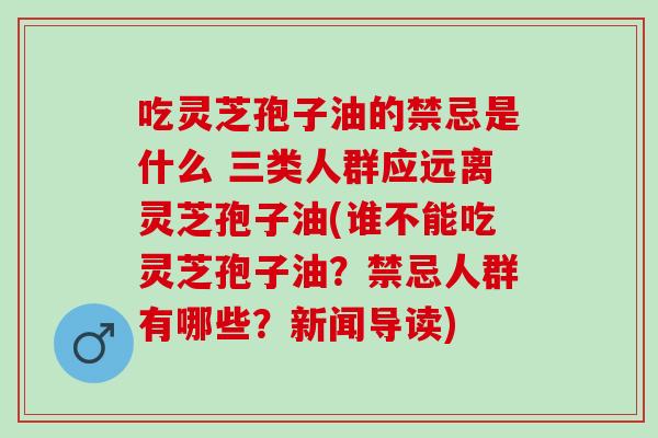 吃灵芝孢子油的禁忌是什么 三类人群应远离灵芝孢子油(谁不能吃灵芝孢子油?禁忌人群有哪些?新闻导读) 吃灵芝孢子油的禁忌是什么 三类人群应远离灵芝孢子油(谁不能吃灵芝孢子油?禁忌人群有哪些?新闻导读)