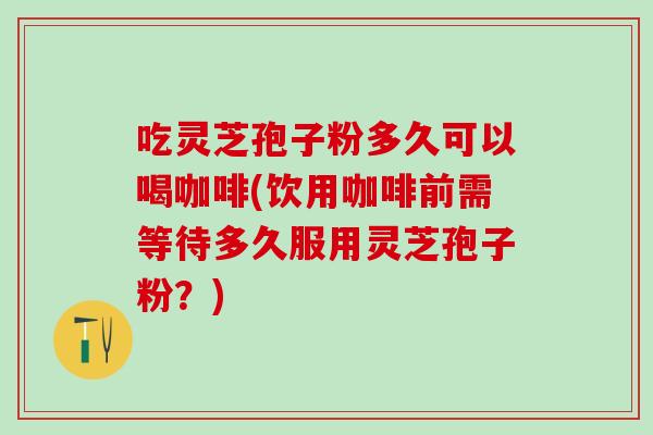 吃灵芝孢子粉多久可以喝咖啡(饮用咖啡前需等待多久服用灵芝孢子粉？)