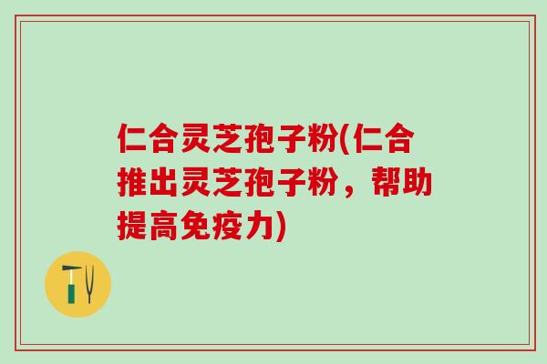 仁合灵芝孢子粉(仁合推出灵芝孢子粉，帮助提高免疫力)